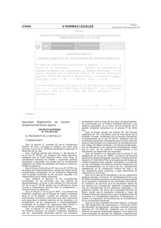 NORMAS LEGALES
El Peruano
Lima, miércoles 14 de noviembre de 2012478560
Aprueban Reglamento de Gestión
Ambiental del Sector Agrario
DECRETO SUPREMO
N° 019-2012-AG
EL PRESIDENTE DE LA REPÚBLICA
CONSIDERANDO
Que, el artículo 2º, numeral 22) de la Constitución
Política del Perú, consagra el derecho que tiene toda
persona, a gozar de un ambiente equilibrado y adecuado al
desarrollo de su vida;
Que, el primer párrafo del numeral 1° del artículo 4°
de la Ley N° 29158, Ley Orgánica del Poder Ejecutivo,
establece que el Poder Ejecutivo tiene, entre otras, la
competencia exclusiva de diseñar y supervisar políticas
nacionales y sectoriales, las cuales son de cumplimiento
obligatorio por todas las entidades del Estado en todos los
niveles de gobierno;
Que el inciso d) del artículo 36° de la Ley N° 27783, Ley
de Bases de la Descentralización, señala que dentro de las
competencias compartidas de los Gobiernos Regionales
está la gestión sostenible de los recursos naturales y el
mejoramiento de la calidad ambiental;
Que, respecto al ejercicio de las competencias
compartidas, en las funciones que son materia de
descentralización, el inciso b) del numeral 23.3 del artículo
23° de la Ley N° 29158, señala que los Ministerios dictan
normas y lineamientos técnicos para el otorgamiento y
reconocimiento de derechos;
Que, el artículo 3° de la Ley N° 28611, Ley General del
Ambiente, establece que el Estado en materia ambiental
tiene el rol de diseñar y aplicar las políticas, normas,
instrumentos, incentivos y sanciones que sean necesarias
para garantizar el efectivo ejercicio de los derechos y el
cumplimiento de las obligaciones y responsabilidades
contenidas en la citada Ley; ejecutando esta función a
través de sus entidades y órganos correspondientes;
Que, el artículo 17° de la Ley N° 28245, Ley Marco
del Sistema Nacional de Gestión Ambiental, establece
que las autoridades sectoriales ejercen sus funciones
ambientales sobre la base de sus leyes correspondientes,
de conformidad con la Política Ambiental Nacional y las
políticas sectoriales, en el marco de los principios de la
gestión ambiental contenidos en el artículo 5º de dicha
Ley;
Que, el primer párrafo del artículo 50° del Decreto
Legislativo N° 757, Ley Marco para el Crecimiento de la
Inversión Privada, modiﬁcado por la Novena Disposición
Complementaria de la Ley Nº 26734, establece que las
autoridades sectoriales competentes para conocer sobre los
asuntos relacionados con la aplicación de las disposiciones
del Código del Medio ambiente y los Recursos Naturales,
son los Ministerios o los organismos ﬁscalizadores, según
sea el caso, de los sectores correspondientes a las
actividades que desarrollan las empresas;
Que, de acuerdo a lo dispuesto por el artículo 9° del
Reglamento de la Ley N° 28245, Ley Marco del Sistema
Nacional de GestiónAmbiental, aprobado mediante Decreto
Supremo N° 008-2005-PCM, la competencia del Estado en
materia ambiental tiene carácter compartido y es ejercida
por las autoridades del Gobierno Nacional, Regional y por
las Municipalidades, en el marco de sus competencias
establecidas en la Constitución Política del Perú y en
sus respectivas leyes orgánicas y leyes especíﬁcas de
organización y funciones;
Que, en el caso de los Ministerios y de sus organismos
públicos adscritos, el artículo 10° del Reglamento de la Ley
N°28245,establecequeestos,entreotros,sonresponsables
de la regulación ambiental de las actividades productivas,
de comercio, de servicios que se encuentren dentro de
sus ámbitos de competencia, debiendo complementarse
con las competencias de los gobiernos regionales y los
gobiernos locales, así como de la Autoridad Nacional de
Salud; siendo que la regulación ambiental a cargo del
Gobierno Nacional incluye entre otros el establecimiento de
la política y la normatividad especíﬁca, la ﬁscalización, el
control y la imposición de sanciones por el incumplimiento
de la normatividad ambiental;
Que, en el caso especíﬁco del Sector Agrario, el artículo
63° del Reglamento de Organización y Funciones (ROF)
del Ministerio de Agricultura, aprobado mediante Decreto
Supremo N° 031-2008-AG, establece que la Dirección
General de Asuntos Ambientales Agrarios, es el órgano de
línea encargado de ejecutar los objetivos y disposiciones
ANEXO I
FORMATO DE AVISO PARA CONVOCATORIA DE LAS AUDIENCIAS PÙBLICAS
(DIMENSIONES MINIMAS 12,0 X 8,0 CM)
AUDIENCIA PÚBLICA
(NOMBRE COMPLETO DEL INSTRUMENTO DE GESTIÓN AMBIENTAL)
Se hace de conocimiento público que la empresa -------------------, a
través de la Consultora ------------, realizará la sustentación de
(nombre completo del Instrumento de Gestión Ambiental), la cual
estará presidida por la Dirección General de Asuntos Ambientales
Agrarios -DGAAA del Ministerio de Agricultura, a realizarse en (lugar y
dirección), el día ----- de --------- del 20--, a las ------ horas.
Los interesados pueden inscribirse en las oficinas de la empresa, sito
en ----------, o en la DGAAA (Calle Petirrojos 355 - Urb. El Palomar,
San Isidro, Lima 27), o a través del correo electrónico ---------
@minag.gob.pe.
------------, ------- de ---------- del --------
PERÚ Ministerio de Agricultura Despacho Viceministerial Dirección General de
Asuntos Ambientales
Agrarios
866098-3
 