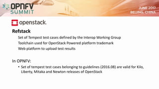 Refstack
Set of Tempest test cases defined by the Interop Working Group
Toolchain used for OpenStack Powered platform trademark
Web platform to upload test results
In OPNFV:
• Set of tempest test cases belonging to guidelines (2016.08) are valid for Kilo,
Liberty, Mitaka and Newton releases of OpenStack
 