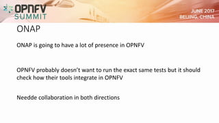 ONAP
ONAP is going to have a lot of presence in OPNFV
OPNFV probably doesn’t want to run the exact same tests but it should
check how their tools integrate in OPNFV
Needde collaboration in both directions
 