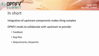 In short
Integration of upstream components makes thing complex
OPNFV needs to collaborate with upstream to provide:
• Feedback
• Bug fixes
• Requirements, blueprints
 