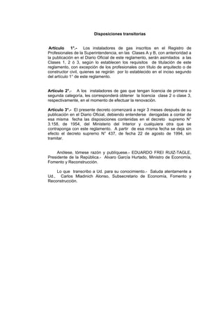 Disposiciones transitorias
Artículo 1°.- Los instaladores de gas inscritos en el Registro de
Profesionales de la Superintendencia, en las Clases A y B, con anterioridad a
la publicación en el Diario Oficial de este reglamento, serán asimilados a las
Clases 1, 2 ó 3, según lo establecen los requisitos de titulación de este
reglamento, con excepción de los profesionales con título de arquitecto o de
constructor civil, quienes se regirán por lo establecido en el inciso segundo
del artículo 1° de este reglamento.
Artículo 2°.- A los instaladores de gas que tengan licencia de primera o
segunda categoría, les corresponderá obtener la licencia clase 2 o clase 3,
respectivamente, en el momento de efectuar la renovación.
Artículo 3°.- El presente decreto comenzará a regir 3 meses después de su
publicación en el Diario Oficial, debiendo entenderse derogadas a contar de
esa misma fecha las disposiciones contenidas en el decreto supremo N°
3.158, de 1954, del Ministerio del Interior y cualquiera otra que se
contraponga con este reglamento. A partir de esa misma fecha se deja sin
efecto el decreto supremo N° 437, de fecha 22 de agosto de 1994, sin
tramitar.
Anótese, tómese razón y publíquese.- EDUARDO FREI RUIZ-TAGLE,
Presidente de la República.- Alvaro García Hurtado, Ministro de Economía,
Fomento y Reconstrucción.
Lo que transcribo a Ud. para su conocimiento.- Saluda atentamente a
Ud., Carlos Mladinich Alonso, Subsecretario de Economía, Fomento y
Reconstrucción.
 