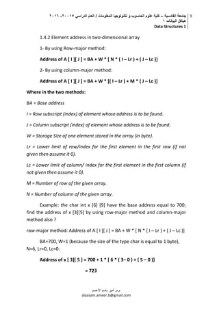 ‫القادسية‬ ‫جامعة‬–‫الدراسي‬ ‫العام‬ / ‫المعلومات‬ ‫تكنولوجيا‬ ‫و‬ ‫الحاسوب‬ ‫علوم‬ ‫كلية‬50002-5002
‫البيانات‬ ‫هياكل‬0
Data Structures 1
9
‫م.م‬.‫األعسم‬ ‫باسم‬ ‫أمير‬
alaasam.ameer.b@gmail.com
1.4.2 Element address in two-dimensional array
1- By using Row-major method:
Address of A [ I ][ J ] = BA + W * [ N * ( I – Lr ) + ( J – Lc )]
2- By using column-major method:
Address of A [ I ][ J ] = BA + W * [( I – Lr ) + M * ( J – Lc )]
Where in the two methods:
BA = Base address
I = Row subscript (index) of element whose address is to be found.
J = Column subscript (index) of element whose address is to be found.
W = Storage Size of one element stored in the array (in byte).
Lr = Lower limit of row/index for the first element in the first row (if not
given then assume it 0).
Lc = Lower limit of column/ index for the first element in the first column (if
not given then assume it 0).
M = Number of row of the given array.
N = Number of column of the given array.
Example: the char int x [6] [9] have the base address equal to 700;
find the address of x [3][5] by using row-major method and column-major
method also ?
row-major method: Address of A [ I ][ J ] = BA + W * [ N * ( I – Lr ) + ( J – Lc )]
BA=700, W=1 (because the size of the type char is equal to 1 byte),
N=6, Lr=0, Lc=0:
Address of x [ 3][ 5 ] = 700 + 1 * [ 6 * ( 3– 0 ) + ( 5 – 0 )]
= 723
 