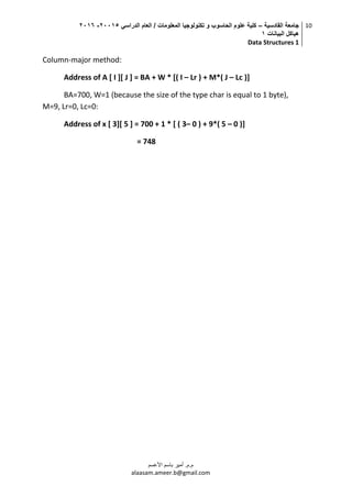 ‫القادسية‬ ‫جامعة‬–‫الدراسي‬ ‫العام‬ / ‫المعلومات‬ ‫تكنولوجيا‬ ‫و‬ ‫الحاسوب‬ ‫علوم‬ ‫كلية‬50002-5002
‫البيانات‬ ‫هياكل‬0
Data Structures 1
10
‫م.م‬.‫األعسم‬ ‫باسم‬ ‫أمير‬
alaasam.ameer.b@gmail.com
Column-major method:
Address of A [ I ][ J ] = BA + W * [( I – Lr ) + M*( J – Lc )]
BA=700, W=1 (because the size of the type char is equal to 1 byte),
M=9, Lr=0, Lc=0:
Address of x [ 3][ 5 ] = 700 + 1 * [ ( 3– 0 ) + 9*( 5 – 0 )]
= 748
 