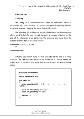 ‫القادسية‬ ‫جامعة‬–‫الدراسي‬ ‫العام‬ / ‫المعلومات‬ ‫تكنولوجيا‬ ‫و‬ ‫الحاسوب‬ ‫علوم‬ ‫كلية‬50002-5002
‫البيانات‬ ‫هياكل‬0
Data Structures 1
11
‫م.م‬.‫األعسم‬ ‫باسم‬ ‫أمير‬
alaasam.ameer.b@gmail.com
2. Lecture two
2.1 String
The string is a one-dimensional array of characters which is
terminated by a null character '0'. Thus a null-terminated string contains
the characters that comprise the string followed by a null.
The following declaration and initialization creates a string consisting
of the word "Hello". To hold the null character at the end of the array, the
size of the character array containing the string is one more than the
number of characters in the word "Hello"’
char greeting[6] = {'H', 'e', 'l', 'l', 'o', '0'};
or
char greeting[] =”hello”;
Actually, you do not place the null character at the end of a string
constant. The C++ compiler automatically places the '0' at the end of the
string when it initializes the array. Let us try to print above-mentioned
string:
#include <iostream>
using namespace std;
int main ()
{
char greeting[6] = {'H', 'e', 'l', 'l', 'o',
'0'};
cout << "Greeting message: ";
cout << greeting << endl;
return 0;
}
 