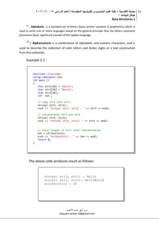 ‫القادسية‬ ‫جامعة‬–‫الدراسي‬ ‫العام‬ / ‫المعلومات‬ ‫تكنولوجيا‬ ‫و‬ ‫الحاسوب‬ ‫علوم‬ ‫كلية‬50002-5002
‫البيانات‬ ‫هياكل‬0
Data Structures 1
13
‫م.م‬.‫األعسم‬ ‫باسم‬ ‫أمير‬
alaasam.ameer.b@gmail.com
(1)
: Alphabetic is a standard set of letters (basic written symbols or graphemes) which is
used to write one or more languages based on the general principle that the letters represent
phonemes (basic significant sounds) of the spoken language.
(2)
: Alphanumeric is a combination of alphabetic and numeric characters, and is
used to describe the collection of Latin letters and Arabic digits or a text constructed
from this collection.
Example 2.1 :
The above code produces result as follows:
#include <iostream>
using namespace std;
int main ()
{
char str1[10] = "Hello";
char str2[10] = "World";
char str3[10];
int len ;
// copy str1 into str3
strcpy( str3, str1);
cout << "strcpy( str3, str1) : " << str3 << endl;
// concatenates str1 and str2
strcat( str1, str2);
cout << "strcat( str1, str2): " << str1 << endl;
// total length of str1 after concatenation
len = strlen(str1);
cout << "strlen(str1) : " << len << endl;
return 0;
}
strcpy( str3, str1) : Hello
strcat( str1, str2): HelloWorld
strlen(str1) : 10
 