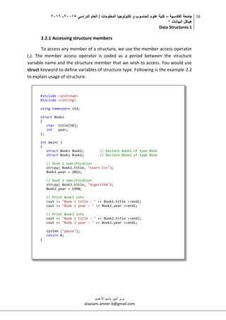 ‫القادسية‬ ‫جامعة‬–‫الدراسي‬ ‫العام‬ / ‫المعلومات‬ ‫تكنولوجيا‬ ‫و‬ ‫الحاسوب‬ ‫علوم‬ ‫كلية‬50002-5002
‫البيانات‬ ‫هياكل‬0
Data Structures 1
16
‫م.م‬.‫األعسم‬ ‫باسم‬ ‫أمير‬
alaasam.ameer.b@gmail.com
2.2.1 Accessing structure members
To access any member of a structure, we use the member access operator
(.). The member access operator is coded as a period between the structure
variable name and the structure member that we wish to access. You would use
struct keyword to define variables of structure type. Following is the example 2.2
to explain usage of structure:
#include <iostream>
#include <cstring>
using namespace std;
struct Books
{
char title[50];
int year;
};
int main( )
{
struct Books Book1; // Declare Book1 of type Book
struct Books Book2; // Declare Book2 of type Book
// book 1 specification
strcpy( Book1.title, "Learn C++");
Book1.year = 2015;
// book 2 specification
strcpy( Book2.title, "Algorithm");
Book2.year = 1998;
// Print Book1 info
cout << "Book 1 title : " << Book1.title <<endl;
cout << "Book 1 year : " << Book1.year <<endl;
// Print Book2 info
cout << "Book 2 title : " << Book2.title <<endl;
cout << "Book 2 year : " << Book2.year <<endl;
system ("pause");
return 0;
}
 