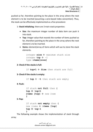 ‫القادسية‬ ‫جامعة‬–‫الدراسي‬ ‫العام‬ / ‫المعلومات‬ ‫تكنولوجيا‬ ‫و‬ ‫الحاسوب‬ ‫علوم‬ ‫كلية‬50002-5002
‫البيانات‬ ‫هياكل‬0
Data Structures 1
19
‫م.م‬.‫األعسم‬ ‫باسم‬ ‫أمير‬
alaasam.ameer.b@gmail.com
pushed so far, therefore pointing to the place in the array where the next
element is to be inserted (assuming a zero-based index convention). Thus,
the stack can be effectively implemented as a five procedure:
1- Stack initializing: there are 3 main stack properties:
 Size: the maximum integer number of data item can push it
into stack.
 Top: integer value that records the number of items pushed so
far, therefore pointing to the place in the array where the next
element is to be inserted.
 Items: element/array of items which will use to store the stack
elements.
integer size ← maximum stack size
integer top ← -1
type items[size]
2- Check if the stacks is full:
If top+1 ← Size then stack are full
3- Check if the stacks is empty:
If top ← -1 then stack are empty
4- Push:
If stack not full then {
top ← top+1
items [top] ← new item
}
5- Pop:
If stack not empty then {
new items ← items [top]
top ← top-1
}
The following example shows the implementation of stack through
array:
 