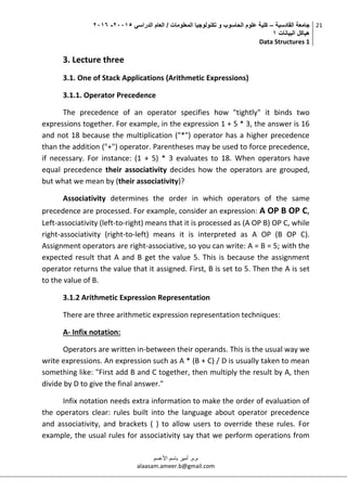 ‫القادسية‬ ‫جامعة‬–‫الدراسي‬ ‫العام‬ / ‫المعلومات‬ ‫تكنولوجيا‬ ‫و‬ ‫الحاسوب‬ ‫علوم‬ ‫كلية‬50002-5002
‫البيانات‬ ‫هياكل‬0
Data Structures 1
21
‫م.م‬.‫األعسم‬ ‫باسم‬ ‫أمير‬
alaasam.ameer.b@gmail.com
3. Lecture three
3.1. One of Stack Applications (Arithmetic Expressions)
3.1.1. Operator Precedence
The precedence of an operator specifies how "tightly" it binds two
expressions together. For example, in the expression 1 + 5 * 3, the answer is 16
and not 18 because the multiplication ("*") operator has a higher precedence
than the addition ("+") operator. Parentheses may be used to force precedence,
if necessary. For instance: (1 + 5) * 3 evaluates to 18. When operators have
equal precedence their associativity decides how the operators are grouped,
but what we mean by (their associativity)?
Associativity determines the order in which operators of the same
precedence are processed. For example, consider an expression: A OP B OP C,
Left-associativity (left-to-right) means that it is processed as (A OP B) OP C, while
right-associativity (right-to-left) means it is interpreted as A OP (B OP C).
Assignment operators are right-associative, so you can write: A = B = 5; with the
expected result that A and B get the value 5. This is because the assignment
operator returns the value that it assigned. First, B is set to 5. Then the A is set
to the value of B.
3.1.2 Arithmetic Expression Representation
There are three arithmetic expression representation techniques:
A- Infix notation:
Operators are written in-between their operands. This is the usual way we
write expressions. An expression such as A * (B + C) / D is usually taken to mean
something like: "First add B and C together, then multiply the result by A, then
divide by D to give the final answer."
Infix notation needs extra information to make the order of evaluation of
the operators clear: rules built into the language about operator precedence
and associativity, and brackets ( ) to allow users to override these rules. For
example, the usual rules for associativity say that we perform operations from
 