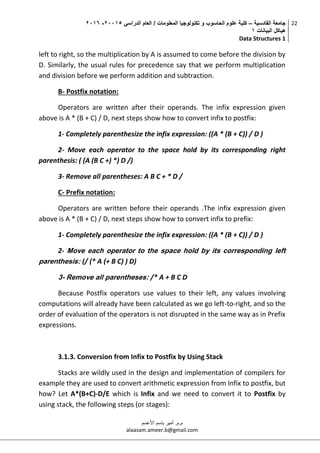 ‫القادسية‬ ‫جامعة‬–‫الدراسي‬ ‫العام‬ / ‫المعلومات‬ ‫تكنولوجيا‬ ‫و‬ ‫الحاسوب‬ ‫علوم‬ ‫كلية‬50002-5002
‫البيانات‬ ‫هياكل‬0
Data Structures 1
22
‫م.م‬.‫األعسم‬ ‫باسم‬ ‫أمير‬
alaasam.ameer.b@gmail.com
left to right, so the multiplication by A is assumed to come before the division by
D. Similarly, the usual rules for precedence say that we perform multiplication
and division before we perform addition and subtraction.
B- Postfix notation:
Operators are written after their operands. The infix expression given
above is A * (B + C) / D, next steps show how to convert infix to postfix:
1- Completely parenthesize the infix expression: ((A * (B + C)) / D )
2- Move each operator to the space hold by its corresponding right
parenthesis: ( (A (B C +) *) D /)
3- Remove all parentheses: A B C + * D /
C- Prefix notation:
Operators are written before their operands .The infix expression given
above is A * (B + C) / D, next steps show how to convert infix to prefix:
1- Completely parenthesize the infix expression: ((A * (B + C)) / D )
2- Move each operator to the space hold by its corresponding left
parenthesis: (/ (* A (+ B C) ) D)
3- Remove all parentheses: /* A + B C D
Because Postfix operators use values to their left, any values involving
computations will already have been calculated as we go left-to-right, and so the
order of evaluation of the operators is not disrupted in the same way as in Prefix
expressions.
3.1.3. Conversion from Infix to Postfix by Using Stack
Stacks are wildly used in the design and implementation of compilers for
example they are used to convert arithmetic expression from Infix to postfix, but
how? Let A*(B+C)-D/E which is Infix and we need to convert it to Postfix by
using stack, the following steps (or stages):
 