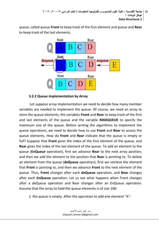 ‫القادسية‬ ‫جامعة‬–‫الدراسي‬ ‫العام‬ / ‫المعلومات‬ ‫تكنولوجيا‬ ‫و‬ ‫الحاسوب‬ ‫علوم‬ ‫كلية‬50002-5002
‫البيانات‬ ‫هياكل‬0
Data Structures 1
28
‫م.م‬.‫األعسم‬ ‫باسم‬ ‫أمير‬
alaasam.ameer.b@gmail.com
queue, called queue Front to keep track of the first element and queue and Rear
to keep track of the last elements.
3.2.2 Queue implementation by Array
Let suppose array implementation we need to decide how many member
variables are needed to implement the queue. Of course, we need an array to
store the queue elements, the variables Front and Rear to keep track of the first
and last elements of the queue and the variable MAXQUEUE to specify the
maximum size of the queue. Before writing the algorithms to implement the
queue operations, we need to decide how to use Front and Rear to access the
queue elements. How do Front and Rear indicate that the queue is empty or
full? Suppose that Front gives the index of the first element of the queue, and
Rear gives the index of the last element of the queue. To add an element to the
queue (EnQueue operation), first we advance Rear to the next array position,
and then we add the element to the position that Rear is pointing to. To delete
an element from the queue (deQueue operation), first we retrieve the element
that Front is pointing to, and then we advance Front to the next element of the
queue. Thus, Front changes after each deQueue operation, and Rear changes
after each EnQueue operation. Let us see what happens when Front changes
after a deQueue operation and Rear changes after an EnQueue operation.
Assume that the array to hold the queue elements is of size 100:
1. the queue is empty. After the operation to add one element “A”:
 