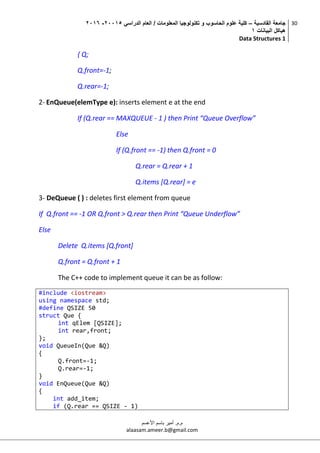 ‫القادسية‬ ‫جامعة‬–‫الدراسي‬ ‫العام‬ / ‫المعلومات‬ ‫تكنولوجيا‬ ‫و‬ ‫الحاسوب‬ ‫علوم‬ ‫كلية‬50002-5002
‫البيانات‬ ‫هياكل‬0
Data Structures 1
30
‫م.م‬.‫األعسم‬ ‫باسم‬ ‫أمير‬
alaasam.ameer.b@gmail.com
{ Q;
Q.front=-1;
Q.rear=-1;
2- EnQueue(elemType e): inserts element e at the end
If (Q.rear == MAXQUEUE - 1 ) then Print “Queue Overflow”
Else
If (Q.front == -1) then Q.front = 0
Q.rear = Q.rear + 1
Q.items [Q.rear] = e
3- DeQueue ( ) : deletes first element from queue
If Q.front == -1 OR Q.front > Q.rear then Print “Queue Underflow”
Else
Delete Q.items [Q.front]
Q.front = Q.front + 1
The C++ code to implement queue it can be as follow:
#include <iostream>
using namespace std;
#define QSIZE 50
struct Que {
int qElem [QSIZE];
int rear,front;
};
void QueueIn(Que &Q)
{
Q.front=-1;
Q.rear=-1;
}
void EnQueue(Que &Q)
{
int add_item;
if (Q.rear == QSIZE - 1)
 