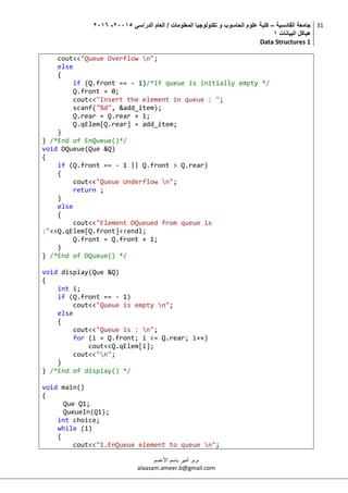 ‫القادسية‬ ‫جامعة‬–‫الدراسي‬ ‫العام‬ / ‫المعلومات‬ ‫تكنولوجيا‬ ‫و‬ ‫الحاسوب‬ ‫علوم‬ ‫كلية‬50002-5002
‫البيانات‬ ‫هياكل‬0
Data Structures 1
31
‫م.م‬.‫األعسم‬ ‫باسم‬ ‫أمير‬
alaasam.ameer.b@gmail.com
cout<<"Queue Overflow n";
else
{
if (Q.front == - 1)/*If queue is initially empty */
Q.front = 0;
cout<<"Insert the element in queue : ";
scanf("%d", &add_item);
Q.rear = Q.rear + 1;
Q.qElem[Q.rear] = add_item;
}
} /*End of EnQueue()*/
void DQueue(Que &Q)
{
if (Q.front == - 1 || Q.front > Q.rear)
{
cout<<"Queue Underflow n";
return ;
}
else
{
cout<<"Element DQueued from queue is
:"<<Q.qElem[Q.front]<<endl;
Q.front = Q.front + 1;
}
} /*End of DQueue() */
void display(Que &Q)
{
int i;
if (Q.front == - 1)
cout<<"Queue is empty n";
else
{
cout<<"Queue is : n";
for (i = Q.front; i <= Q.rear; i++)
cout<<Q.qElem[i];
cout<<"n";
}
} /*End of display() */
void main()
{
Que Q1;
QueueIn(Q1);
int choice;
while (1)
{
cout<<"1.EnQueue element to queue n";
 