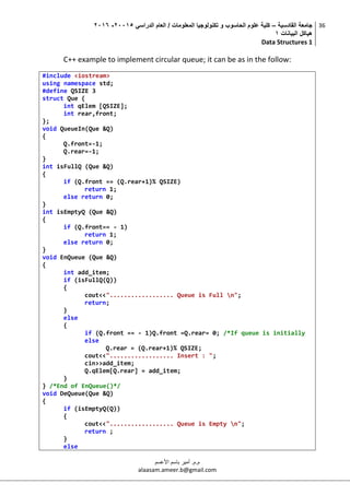 ‫القادسية‬ ‫جامعة‬–‫الدراسي‬ ‫العام‬ / ‫المعلومات‬ ‫تكنولوجيا‬ ‫و‬ ‫الحاسوب‬ ‫علوم‬ ‫كلية‬50002-5002
‫البيانات‬ ‫هياكل‬0
Data Structures 1
36
‫م.م‬.‫األعسم‬ ‫باسم‬ ‫أمير‬
alaasam.ameer.b@gmail.com
C++ example to implement circular queue; it can be as in the follow:
#include <iostream>
using namespace std;
#define QSIZE 3
struct Que {
int qElem [QSIZE];
int rear,front;
};
void QueueIn(Que &Q)
{
Q.front=-1;
Q.rear=-1;
}
int isFullQ (Que &Q)
{
if (Q.front == (Q.rear+1)% QSIZE)
return 1;
else return 0;
}
int isEmptyQ (Que &Q)
{
if (Q.front== - 1)
return 1;
else return 0;
}
void EnQueue (Que &Q)
{
int add_item;
if (isFullQ(Q))
{
cout<<".................. Queue is Full n";
return;
}
else
{
if (Q.front == - 1)Q.front =Q.rear= 0; /*If queue is initially
else
Q.rear = (Q.rear+1)% QSIZE;
cout<<".................. Insert : ";
cin>>add_item;
Q.qElem[Q.rear] = add_item;
}
} /*End of EnQueue()*/
void DeQueue(Que &Q)
{
if (isEmptyQ(Q))
{
cout<<".................. Queue is Empty n";
return ;
}
else
 