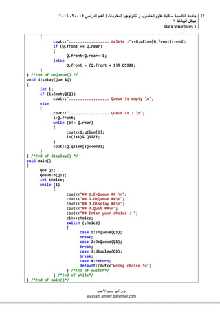 ‫القادسية‬ ‫جامعة‬–‫الدراسي‬ ‫العام‬ / ‫المعلومات‬ ‫تكنولوجيا‬ ‫و‬ ‫الحاسوب‬ ‫علوم‬ ‫كلية‬50002-5002
‫البيانات‬ ‫هياكل‬0
Data Structures 1
37
‫م.م‬.‫األعسم‬ ‫باسم‬ ‫أمير‬
alaasam.ameer.b@gmail.com
{
cout<<".................. delete :"<<Q.qElem[Q.front]<<endl;
if (Q.front == Q.rear)
{
Q.front=Q.rear=-1;
}else
Q.front = (Q.front + 1)% QSIZE;
}
} /*End of DeQueue() */
void display(Que &Q)
{
int i;
if (isEmptyQ(Q))
cout<<".................. Queue is empty n";
else
{
cout<<".................. Queue is : n";
i=Q.front;
while (i!= Q.rear)
{
cout<<Q.qElem[i];
i=(i+1)% QSIZE;
}
cout<<Q.qElem[i]<<endl;
}
} /*End of display() */
void main()
{
Que Q1;
QueueIn(Q1);
int choice;
while (1)
{
cout<<"## 1.EnQueue ## n";
cout<<"## 2.DeQueue ##n";
cout<<"## 3.Display ##n";
cout<<"## 4.Quit ##n";
cout<<"## Enter your choice : ";
cin>>choice;
switch (choice)
{
case 1:EnQueue(Q1);
break;
case 2:DeQueue(Q1);
break;
case 3:display(Q1);
break;
case 4:return;
default:cout<<"Wrong choice n";
} /*End of switch*/
} /*End of while*/
} /*End of main()*/
 