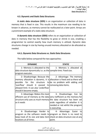 ‫القادسية‬ ‫جامعة‬–‫الدراسي‬ ‫العام‬ / ‫المعلومات‬ ‫تكنولوجيا‬ ‫و‬ ‫الحاسوب‬ ‫علوم‬ ‫كلية‬50002-5002
‫البيانات‬ ‫هياكل‬0
Data Structures 1
38
‫م.م‬.‫األعسم‬ ‫باسم‬ ‫أمير‬
alaasam.ameer.b@gmail.com
4.3. Dynamic and Static Data Structures
A static data structure (SDS) is an organization or collection of data in
memory that is fixed in size. This results in the maximum size needing to be
known in advance, as memory cannot be reallocated at a later point. Arrays are
a prominent example of a static data structure.
A dynamic data structure (DDS) refers to an organization or collection of
data in memory that has the flexibility to grow or shrink in size, enabling a
programmer to control exactly how much memory is utilized. Dynamic data
structures change in size by having unused memory allocated or de-allocated as
needed.
4.4.1. Dynamic Data Structures vs. Static Data Structures
The table below compared the two approaches:
DYNAMIC STATIC
1- Memory is allocated to the
data structure dynamically i.e. as the
program executes.
1- Memory is allocated at
compile time. Fixed size.
2- Disadvantage: Because the
memory allocation is dynamic, it is
possible for the structure to
'overflow' should it exceed its
allowed limit. It can also 'underflow'
should it become empty.
2- Advantage: The memory
allocation is fixed and so there will
be no problem with adding and
removing data items.
3- Advantage: Makes the most
efficient use of memory as the data
structure only uses as much memory
as it needs
3- Disadvantage: Can be
very inefficient as the memory for
the data structure has been set
aside regardless of whether it is
needed or not whilst the program
is executing.
4- Disadvantage: Harder to
program as the software needs to
keep track of its size and data item
locations at all times
4- Advantage: Easier to
program as there is no need to
check on data structure size at any
point.
 