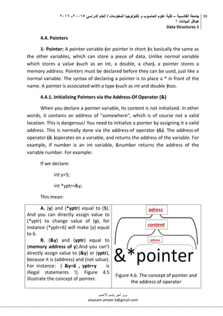 ‫القادسية‬ ‫جامعة‬–‫الدراسي‬ ‫العام‬ / ‫المعلومات‬ ‫تكنولوجيا‬ ‫و‬ ‫الحاسوب‬ ‫علوم‬ ‫كلية‬50002-5002
‫البيانات‬ ‫هياكل‬0
Data Structures 1
39
‫م.م‬.‫األعسم‬ ‫باسم‬ ‫أمير‬
alaasam.ameer.b@gmail.com
4.4. Pointers
1- Pointer: A pointer variable ﴾or pointer in short ﴿is basically the same as
the other variables, which can store a piece of data. Unlike normal variable
which stores a value ﴾such as an int, a double, a char﴿, a pointer stores a
memory address. Pointers must be declared before they can be used, just like a
normal variable. The syntax of declaring a pointer is to place a * in front of the
name. A pointer is associated with a type ﴾such as int and double ﴿too.
4.4.1. Initializing Pointers via the Address‐Of Operator (&)
When you declare a pointer variable, its content is not initialized. In other
words, it contains an address of "somewhere", which is of course not a valid
location. This is dangerous! You need to initialize a pointer by assigning it a valid
address. This is normally done via the address‐of operator ﴾&﴿. The address‐of
operator ﴾& ﴿operates on a variable, and returns the address of the variable. For
example, if number is an int variable, &number returns the address of the
variable number. For example:
If we declare:
int y=5;
int *yptr=&y;
This mean:
A. (y) and (*yptr) equal to (5).
And you can directly assign value to
(*yptr) to change value of (y), for
instance (*yptr=6) will make (y) equal
to 6.
B. (&y) and (yptr) equal to
(memory address of y).And you can’t
directly assign value to (&y) or (yptr),
because it is (address) and (not value).
For instance: ( &y=6 , yptr=y is
illegal statements !). Figure 4.5
illustrate the concept of pointer.
Figure 4.6. The concept of pointer and
the address of operater
 