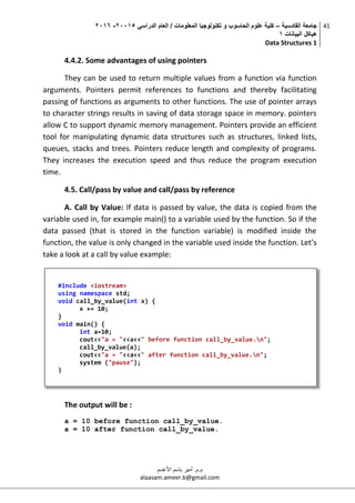 ‫القادسية‬ ‫جامعة‬–‫الدراسي‬ ‫العام‬ / ‫المعلومات‬ ‫تكنولوجيا‬ ‫و‬ ‫الحاسوب‬ ‫علوم‬ ‫كلية‬50002-5002
‫البيانات‬ ‫هياكل‬0
Data Structures 1
41
‫م.م‬.‫األعسم‬ ‫باسم‬ ‫أمير‬
alaasam.ameer.b@gmail.com
4.4.2. Some advantages of using pointers
They can be used to return multiple values from a function via function
arguments. Pointers permit references to functions and thereby facilitating
passing of functions as arguments to other functions. The use of pointer arrays
to character strings results in saving of data storage space in memory. pointers
allow C to support dynamic memory management. Pointers provide an efficient
tool for manipulating dynamic data structures such as structures, linked lists,
queues, stacks and trees. Pointers reduce length and complexity of programs.
They increases the execution speed and thus reduce the program execution
time.
4.5. Call/pass by value and call/pass by reference
A. Call by Value: If data is passed by value, the data is copied from the
variable used in, for example main() to a variable used by the function. So if the
data passed (that is stored in the function variable) is modified inside the
function, the value is only changed in the variable used inside the function. Let’s
take a look at a call by value example:
The output will be :
a = 10 before function call_by_value.
a = 10 after function call_by_value.
#include <iostream>
using namespace std;
void call_by_value(int x) {
x += 10;
}
void main() {
int a=10;
cout<<"a = "<<a<<" before function call_by_value.n";
call_by_value(a);
cout<<"a = "<<a<<" after function call_by_value.n";
system ("pause");
}
 