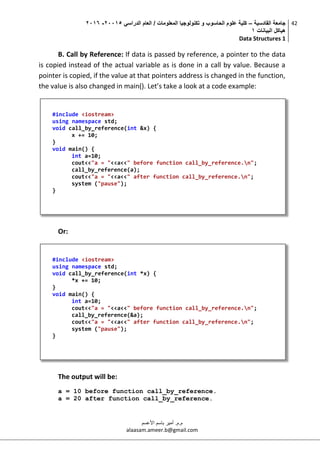 ‫القادسية‬ ‫جامعة‬–‫الدراسي‬ ‫العام‬ / ‫المعلومات‬ ‫تكنولوجيا‬ ‫و‬ ‫الحاسوب‬ ‫علوم‬ ‫كلية‬50002-5002
‫البيانات‬ ‫هياكل‬0
Data Structures 1
42
‫م.م‬.‫األعسم‬ ‫باسم‬ ‫أمير‬
alaasam.ameer.b@gmail.com
B. Call by Reference: If data is passed by reference, a pointer to the data
is copied instead of the actual variable as is done in a call by value. Because a
pointer is copied, if the value at that pointers address is changed in the function,
the value is also changed in main(). Let’s take a look at a code example:
Or:
The output will be:
a = 10 before function call_by_reference.
a = 20 after function call_by_reference.
#include <iostream>
using namespace std;
void call_by_reference(int &x) {
x += 10;
}
void main() {
int a=10;
cout<<"a = "<<a<<" before function call_by_reference.n";
call_by_reference(a);
cout<<"a = "<<a<<" after function call_by_reference.n";
system ("pause");
}
#include <iostream>
using namespace std;
void call_by_reference(int *x) {
*x += 10;
}
void main() {
int a=10;
cout<<"a = "<<a<<" before function call_by_reference.n";
call_by_reference(&a);
cout<<"a = "<<a<<" after function call_by_reference.n";
system ("pause");
}
 