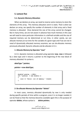 ‫القادسية‬ ‫جامعة‬–‫الدراسي‬ ‫العام‬ / ‫المعلومات‬ ‫تكنولوجيا‬ ‫و‬ ‫الحاسوب‬ ‫علوم‬ ‫كلية‬50002-5002
‫البيانات‬ ‫هياكل‬0
Data Structures 1
43
‫م.م‬.‫األعسم‬ ‫باسم‬ ‫أمير‬
alaasam.ameer.b@gmail.com
5. Lecture five
5.1. Dynamic Memory Allocation
When we declare an array, we need to reserve some memory to store the
elements of this array. This memory allocation and it is static. That is when we
declare an array, we specify the number of elements in that array and a fixed
memory is allocated. Once declared the size of the array cannot be changed.
But in many times, we are not aware in advance how much memory in this case
we will need to store particular information in a defined variable and the size of
required memory can be determined at run time, in other words, we can
allocate memory at run time for the variable of a given type and if we are not in
need of dynamically allocated memory anymore, we can de-allocates memory
previously allocated. Dynamic allocate and de-allocate in C++:
1- Allocate Memory by Operator “new”
In C++ dynamic memory is allocated using operator new. new is followed
by a data type and it returns a pointer to the beginning of the new block of
memory allocated. Its syntax is:
dataType * pointer;
pointer = new dataType;
2- De-allocate Memory by Operator “delete”
In most cases, memory allocated dynamically by new is only needed
during specific periods of time within a program; once it is no longer needed, it
can be freed so that the memory becomes available again this is the purpose of
operator delete, whose syntax is: delete pointer;
double* pvalue = NULL;
if( !(pvalue = new double ))
{
cout << "Error: out of memory." <<endl;
}
 
