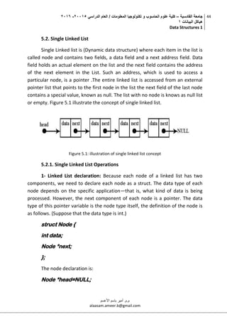‫القادسية‬ ‫جامعة‬–‫الدراسي‬ ‫العام‬ / ‫المعلومات‬ ‫تكنولوجيا‬ ‫و‬ ‫الحاسوب‬ ‫علوم‬ ‫كلية‬50002-5002
‫البيانات‬ ‫هياكل‬0
Data Structures 1
44
‫م.م‬.‫األعسم‬ ‫باسم‬ ‫أمير‬
alaasam.ameer.b@gmail.com
5.2. Single Linked List
Single Linked list is (Dynamic data structure) where each item in the list is
called node and contains two fields, a data field and a next address field. Data
field holds an actual element on the list and the next field contains the address
of the next element in the List. Such an address, which is used to access a
particular node, is a pointer .The entire linked list is accessed from an external
pointer list that points to the first node in the list the next field of the last node
contains a special value, known as null. The list with no node is knows as null list
or empty. Figure 5.1 illustrate the concept of single linked list.
Figure 5.1: illustration of single linked list concept
5.2.1. Single Linked List Operations
1- Linked List declaration: Because each node of a linked list has two
components, we need to declare each node as a struct. The data type of each
node depends on the specific application—that is, what kind of data is being
processed. However, the next component of each node is a pointer. The data
type of this pointer variable is the node type itself, the definition of the node is
as follows. (Suppose that the data type is int.)
struct Node {
int data;
Node *next;
};
The node declaration is:
Node *head=NULL;
 