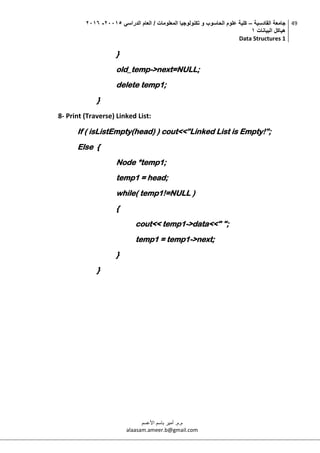 ‫القادسية‬ ‫جامعة‬–‫الدراسي‬ ‫العام‬ / ‫المعلومات‬ ‫تكنولوجيا‬ ‫و‬ ‫الحاسوب‬ ‫علوم‬ ‫كلية‬50002-5002
‫البيانات‬ ‫هياكل‬0
Data Structures 1
49
‫م.م‬.‫األعسم‬ ‫باسم‬ ‫أمير‬
alaasam.ameer.b@gmail.com
}
old_temp->next=NULL;
delete temp1;
}
8- Print (Traverse) Linked List:
If ( isListEmpty(head) ) cout<<”Linked List is Empty!”;
Else {
Node *temp1;
temp1 = head;
while( temp1!=NULL )
{
cout<< temp1->data<<" ";
temp1 = temp1->next;
}
}
 