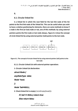 ‫القادسية‬ ‫جامعة‬–‫الدراسي‬ ‫العام‬ / ‫المعلومات‬ ‫تكنولوجيا‬ ‫و‬ ‫الحاسوب‬ ‫علوم‬ ‫كلية‬50002-5002
‫البيانات‬ ‫هياكل‬0
Data Structures 1
50
‫م.م‬.‫األعسم‬ ‫باسم‬ ‫أمير‬
alaasam.ameer.b@gmail.com
6.
6.1. Circular linked list
Is a linked list in which the next field for the last link node of the list
points to the first link node of the linked list. This can be useful when you wish
to have a relative positioning for elements, there are some methods to know if
a node is the first (or last) node or not, one of this methods: by using external
pointers points the first node or last node always. Figure 6.1 show the concept
of circle linked list by using external pointer (tail) points to the last node.
Figure 6.1. The concept of circular linked list by using external pointer (tail) points to the
last node
6.1.1. Circular Linked List with external pointer operations
1- Circular Linked List declaration:
struct Node {
anyDataType data;
Node *next;
};
Node *tail=NULL;
2- Check linked list is empty ( isListEmpty(head) ):
If ( tail == NULL) return true
Else return false;
 