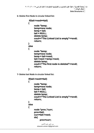 ‫القادسية‬ ‫جامعة‬–‫الدراسي‬ ‫العام‬ / ‫المعلومات‬ ‫تكنولوجيا‬ ‫و‬ ‫الحاسوب‬ ‫علوم‬ ‫كلية‬50002-5002
‫البيانات‬ ‫هياكل‬0
Data Structures 1
52
‫م.م‬.‫األعسم‬ ‫باسم‬ ‫أمير‬
alaasam.ameer.b@gmail.com
6- Delete first Node in circular linked list:
if(tail->next==tail)
{
node *temp;
temp=new node;
temp = tail;
tail = NULL;
delete temp;
cout<<"The Linked List is empty"<<endl;
return;
}
else
{
node *temp;
temp=new node;
temp = tail->next;
tail->next = temp->next;
delete temp;
cout<<"The first node is deleted"<<endl;
return;
}
7- Delete last Node in circular linked list:
if(tail->next==tail)
{
node *temp;
temp=new node;
temp = tail;
tail = NULL;
delete temp;
cout<<"The Linked List is empty"<<endl;
return;
}
else
{
node *prev,*curr;
prev=tail;
curr=tail->next;
do{
prev=curr;
 