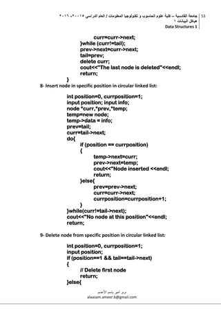 ‫القادسية‬ ‫جامعة‬–‫الدراسي‬ ‫العام‬ / ‫المعلومات‬ ‫تكنولوجيا‬ ‫و‬ ‫الحاسوب‬ ‫علوم‬ ‫كلية‬50002-5002
‫البيانات‬ ‫هياكل‬0
Data Structures 1
53
‫م.م‬.‫األعسم‬ ‫باسم‬ ‫أمير‬
alaasam.ameer.b@gmail.com
curr=curr->next;
}while (curr!=tail);
prev->next=curr->next;
tail=prev;
delete curr;
cout<<"The last node is deleted"<<endl;
return;
}
8- Insert node in specific position in circular linked list:
int position=0, currposition=1;
input position; input info;
node *curr,*prev,*temp;
temp=new node;
temp->data = info;
prev=tail;
curr=tail->next;
do{
if (position == currposition)
{
temp->next=curr;
prev->next=temp;
cout<<"Node inserted <<endl;
return;
}else{
prev=prev->next;
curr=curr->next;
currposition=currposition+1;
}
}while(curr!=tail->next);
cout<<"No node at this position"<<endl;
return;
9- Delete node from specific position in circular linked list:
int position=0, currposition=1;
input position;
if (position==1 && tail==tail->next)
{
// Delete first node
return;
}else{
 
