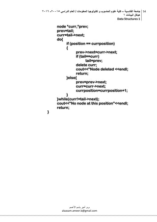 ‫القادسية‬ ‫جامعة‬–‫الدراسي‬ ‫العام‬ / ‫المعلومات‬ ‫تكنولوجيا‬ ‫و‬ ‫الحاسوب‬ ‫علوم‬ ‫كلية‬50002-5002
‫البيانات‬ ‫هياكل‬0
Data Structures 1
54
‫م.م‬.‫األعسم‬ ‫باسم‬ ‫أمير‬
alaasam.ameer.b@gmail.com
node *curr,*prev;
prev=tail;
curr=tail->next;
do{
if (position == currposition)
{
prev->next=curr->next;
if (tail==curr)
tail=prev;
delete curr;
cout<<"Node deleted <<endl;
return;
}else{
prev=prev->next;
curr=curr->next;
currposition=currposition+1;
}
}while(curr!=tail->next);
cout<<"No node at this position"<<endl;
return;
}
 