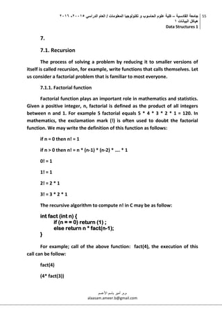 ‫القادسية‬ ‫جامعة‬–‫الدراسي‬ ‫العام‬ / ‫المعلومات‬ ‫تكنولوجيا‬ ‫و‬ ‫الحاسوب‬ ‫علوم‬ ‫كلية‬50002-5002
‫البيانات‬ ‫هياكل‬0
Data Structures 1
55
‫م.م‬.‫األعسم‬ ‫باسم‬ ‫أمير‬
alaasam.ameer.b@gmail.com
7.
7.1. Recursion
The process of solving a problem by reducing it to smaller versions of
itself is called recursion, for example, write functions that calls themselves. Let
us consider a factorial problem that is familiar to most everyone.
7.1.1. Factorial function
Factorial function plays an important role in mathematics and statistics.
Given a positive integer, n, factorial is defined as the product of all integers
between n and 1. For example 5 factorial equals 5 * 4 * 3 * 2 * 1 = 120. In
mathematics, the exclamation mark (!) is often used to doubt the factorial
function. We may write the definition of this function as follows:
if n = 0 then n! = 1
if n > 0 then n! = n * (n-1) * (n-2) * …. * 1
0! = 1
1! = 1
2! = 2 * 1
3! = 3 * 2 * 1
The recursive algorithm to compute n! in C may be as follow:
int fact (int n) {
if (n = = 0) return (1) ;
else return n * fact(n-1);
}
For example; call of the above function: fact(4), the execution of this
call can be follow:
fact(4)
(4* fact(3))
 