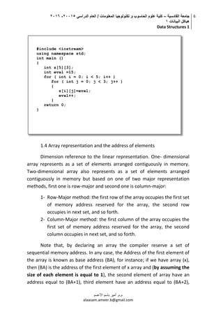 ‫القادسية‬ ‫جامعة‬–‫الدراسي‬ ‫العام‬ / ‫المعلومات‬ ‫تكنولوجيا‬ ‫و‬ ‫الحاسوب‬ ‫علوم‬ ‫كلية‬50002-5002
‫البيانات‬ ‫هياكل‬0
Data Structures 1
6
‫م.م‬.‫األعسم‬ ‫باسم‬ ‫أمير‬
alaasam.ameer.b@gmail.com
1.4 Array representation and the address of elements
Dimension reference to the linear representation. One- dimensional
array represents as a set of elements arranged contiguously in memory.
Two-dimensional array also represents as a set of elements arranged
contiguously in memory but based on one of two major representation
methods, first one is row-major and second one is column-major:
1- Row-Major method: the first row of the array occupies the first set
of memory address reserved for the array, the second row
occupies in next set, and so forth.
2- Column-Major method: the first column of the array occupies the
first set of memory address reserved for the array, the second
column occupies in next set, and so forth.
Note that, by declaring an array the compiler reserve a set of
sequential memory address. In any case, the Address of the first element of
the array is known as base address (BA), for instance; if we have array (x),
then (BA) is the address of the first element of x array and (by assuming the
size of each element is equal to 1), the second element of array have an
address equal to (BA+1), third element have an address equal to (BA+2),
#include <iostream>
using namespace std;
int main ()
{
int z[5][3];
int eval =15;
for ( int i = 0; i < 5; i++ )
for ( int j = 0; j < 3; j++ )
{
z[i][j]=eval;
eval++;
}
return 0;
}
 