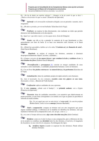 Proyecto	para	la	Consolidación	de	las	Competencias	Básicas	como	eje	del	currículum		
Proyecto	para	la	Mejora	de	la	Competencia	comunicativa		
Secuencia	Didáctica	en	torno	a	una	tarea.		Curso	2017/18	
	
Ej.: ¿No ha de haber un espíritu valiente? / ¿Siempre se ha de sentir lo que se dice? /
¿Nunca se ha de decir lo que se siente? [Francisco de Quevedo]
Apóstrofe: es la invocación exclamativa dirigida a un ser presente o ausente, real o
imaginario.
Ej.: ¡Oh dulces prendas, por mí mal halladas! [Garcilaso de la Vega].
Perífrasis: no expresa la idea directamente, sino mediante un rodeo que permite
detenerse más detalladamente en la descripción.
Ej.: Aquel ave / que dulce muere y en las aguas mora. [Luis de Góngora]
Ironía: con ella se da a entender lo contrario de lo que literalmente se dice,
generalmente con fines de burla. Si se hace con intención cruel, hiriente, se le llama
sarcasmo.
Ej.: ¿Dónde has aprendido a hablar así a los niños? Continúa así y te llamarán de usted...
[Juan García Hortelano].
Hipérbole: se origina al exagerar los términos, aumentar o disminuir
desproporcionadamente objetos, acciones, cualidades...
Ej.: el humor corrosivo de tus manos feroces / que cortaban la leche y oxidaban el oro / y
marchitaban las flores [Gabriel García Márquez].
Personificación o prosopopeya [9]: consiste en otorgar cualidades de seres
animados a seres inanimados, o cualidades propiamente humanas a seres no humanos.
Ej.: Con mi llorar las piedras enternecen / su natural dureza y la quebrantan [Garcilaso de
la Vega].
Animalización: dotar de cualidades propias de algún animal a seres humanos.
Ej.: Ante el mostrador, los tres visitantes, reunidos como tres pájaros en una rama,
ilusionados y tristes... [Ramón del Valle-Inclán].
Cosificación: aplicar cualidades de cosa a persona.
Ej.: Si eres campana, ¿dónde está el badajo?; / si pirámide andante, vete a Egipto
[Francisco de Quevedo].
Sinestesia: dotar de cualidades sensoriales a un sustantivo que objetivamente no
puede poseerlas, ya que éstas corresponden a un sentido con el que no puede ser percibido el
referente de dicho nombre.
Ejs.: Yo soy aquel que ayer no más decía / el verso azul y la canción profana
[Rubén Darío]. Sobre la tierra amarga [Antonio Machado].
Símil o comparación: compara un término real con otro imaginario que posee
alguna cualidad análoga. A diferencia de la metáfora no identifica los términos, sino que
mantiene el término de la comparación (como, tal, tal que, como si...)
Ej.: era como el tiempo delicuescente, algo como chocolate muy fino [Julio Cortázar]
Metáfora: como en el símil, la base es una comparación, pero a diferencia de éste,
en la metáfora se establece una identidad entre los dos términos, el real [r] y el imaginario
[i], basándose en una relación de semejanza. Se distinguen dos tipos:
Ï metáfora impura (cuando se expresan los dos términos). Puede utilizar
distintas fórmulas:
 