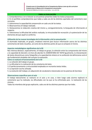 Proyecto	para	la	Consolidación	de	las	Competencias	Básicas	como	eje	del	currículum		
Proyecto	para	la	Mejora	de	la	Competencia	comunicativa		
Secuencia	Didáctica	en	torno	a	una	tarea.		Curso	2017/18	
	
PARA	LA	EVALUACIÓN	
1.	Comprobaremos	si	en	el	dossier	se	encuentran	presentes	todos	los	textos	propuestos.	
2.	En	el	portfolio	comprobaremos	que	todas	y	cada	una	de	las	distintos	apartados	del	comentario	sean	
correctos.	
3.	Valoraremos	la	capacidad	de	comprensión	en	cada	uno	de	los	textos.		
4.	Observaremos	el	trabajo	realizado.	
5.	Destacaremos	la	redacción	creativa	del	mismo	y,	consiguientemente,	la	búsqueda	de	información	al	
respecto.		
6.	Valoraremos	la	dificultad	del	análisis	realizado,	la	minuciosidad	de	recreación	y	la	potenciación	de	los	
elementos	de	que	aquél	se	conforma.		
	
Utilización	de	las	nuevas	tecnologías	de	la	información	y	de	la	comunicación	
El	alumnado	implicado,	en	grupos,	empleará	internet	para	buscar	información	acerca	de	los	distintos	
comentarios	de	texto	resueltos,	así	como	de	las	distintas	partes	de	que	se	compone	el	mismo.	
	
Aspectos	metodológicos	significativos	de	la	SD	
Nos	interesa	destacar,	especialmente,	el	trabajo	en	grupo,	la	cohesión	entre	los	componentes	del	mismo	
y	la	capacidad	de	decisión	a	la	hora	de	abordar	EL	COMENTARIO	DE	TEXTO	Igualmente,	la	interpretación	
de	textos	discontinuos	como	fotografías	y	la	capacidad	de	síntesis	en	la	confección	de	definiciones	será	el	
eje	fundamental	alrededor	del	cual	gire	la	evaluación.	
Cómo	se	evaluará	el	funcionamiento	de	la	SD	
1.	La	cohesión	del	trabajo	en	grupo.		
2.	La	dificultad	en	la	realización	de	los	cometarios	de	texto.	
3.	El	perfeccionamiento	o	minuciosidad	empleados	en	recrearlos	textos	leídos.		
4.	La	expresión	escrita	utilizada.		
5.	La	evolución	del	trabajo	y	la	adquisición	de	vocabulario	relacionada	con	los	poemas	de	Garcilaso	
	
Observaciones	específicas	para	el	aula	
El	 trabajo	 básicamente	 se	 realizará	 en	 el	 aula	 y	 en	 casa,	 si	 bien	 luego	 cada	 alumno	 explicará	 el	
comentario	que	ha	realizado,	las	dificultades	con	las	que	se	ha	enfrentado	para		la	realización	de	los	
mismos	.	
Todos	los	miembros	del	grupo	explicarán,	cada	uno	de	los	distintos	poemas	que	han	leído.	
	
	
	
	
	
	
	
	
	
	
	
	
	
	
 