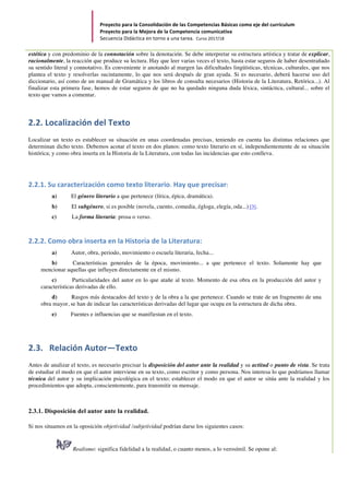 Proyecto	para	la	Consolidación	de	las	Competencias	Básicas	como	eje	del	currículum		
Proyecto	para	la	Mejora	de	la	Competencia	comunicativa		
Secuencia	Didáctica	en	torno	a	una	tarea.		Curso	2017/18	
	
estética y con predominio de la connotación sobre la denotación. Se debe interpretar su estructura artística y tratar de explicar,
racionalmente, la reacción que produce su lectura. Hay que leer varias veces el texto, hasta estar seguros de haber desentrañado
su sentido literal y connotativo. Es conveniente ir anotando al margen las dificultades lingüísticas, técnicas, culturales, que nos
plantea el texto y resolverlas sucintamente, lo que nos será después de gran ayuda. Si es necesario, deberá hacerse uso del
diccionario, así como de un manual de Gramática y los libros de consulta necesarios (Historia de la Literatura, Retórica...). Al
finalizar esta primera fase, hemos de estar seguros de que no ha quedado ninguna duda léxica, sintáctica, cultural... sobre el
texto que vamos a comentar.
2.2.	Localización	del	Texto	
Localizar un texto es establecer su situación en unas coordenadas precisas, teniendo en cuenta las distintas relaciones que
determinan dicho texto. Debemos acotar el texto en dos planos: como texto literario en sí, independientemente de su situación
histórica; y como obra inserta en la Historia de la Literatura, con todas las incidencias que esto conlleva.
2.2.1.	Su	caracterización	como	texto	literario.	Hay	que	precisar:	
a) El género literario a que pertenece (lírica, épica, dramática).
b) El subgénero, si es posible (novela, cuento, comedia, égloga, elegía, oda...) [3].
c) La forma literaria: prosa o verso.
2.2.2.	Como	obra	inserta	en	la	Historia	de	la	Literatura:	
a) Autor, obra, periodo, movimiento o escuela literaria, fecha...
b) Características generales de la época, movimiento... a que pertenece el texto. Solamente hay que
mencionar aquellas que influyen directamente en el mismo.
c) Particularidades del autor en lo que atañe al texto. Momento de esa obra en la producción del autor y
características derivadas de ello.
d) Rasgos más destacados del texto y de la obra a la que pertenece. Cuando se trate de un fragmento de una
obra mayor, se han de indicar las características derivadas del lugar que ocupa en la estructura de dicha obra.
e) Fuentes e influencias que se manifiestan en el texto.
2.3.			Relación	Autor—Texto	
Antes de analizar el texto, es necesario precisar la disposición del autor ante la realidad y su actitud o punto de vista. Se trata
de estudiar el modo en que el autor interviene en su texto, como escritor y como persona. Nos interesa lo que podríamos llamar
técnica del autor y su implicación psicológica en el texto; establecer el modo en que el autor se sitúa ante la realidad y los
procedimientos que adopta, conscientemente, para transmitir su mensaje.
2.3.1. Disposición del autor ante la realidad.
Si nos situamos en la oposición objetividad /subjetividad podrían darse los siguientes casos:
Realismo: significa fidelidad a la realidad, o cuanto menos, a lo verosímil. Se opone al:
 