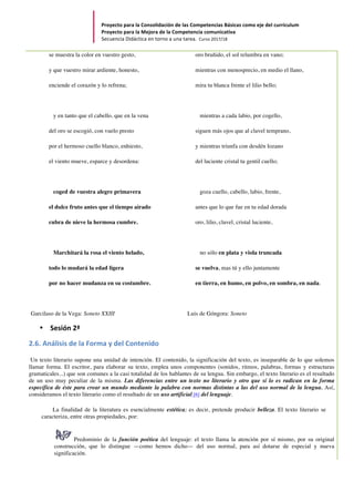 Proyecto	para	la	Consolidación	de	las	Competencias	Básicas	como	eje	del	currículum		
Proyecto	para	la	Mejora	de	la	Competencia	comunicativa		
Secuencia	Didáctica	en	torno	a	una	tarea.		Curso	2017/18	
	
se muestra la color en vuestro gesto,
y que vuestro mirar ardiente, honesto,
enciende el corazón y lo refrena;
y en tanto que el cabello, que en la vena
del oro se escogió, con vuelo presto
por el hermoso cuello blanco, enhiesto,
el viento mueve, esparce y desordena:
coged de vuestra alegre primavera
el dulce fruto antes que el tiempo airado
cubra de nieve la hermosa cumbre.
Marchitará la rosa el viento helado,
todo lo mudará la edad ligera
por no hacer mudanza en su costumbre.
Garcilaso de la Vega: Soneto XXIII
oro bruñido, el sol relumbra en vano;
mientras con menosprecio, en medio el llano,
mira tu blanca frente el lilio bello;
mientras a cada labio, por cogello,
siguen más ojos que al clavel temprano,
y mientras triunfa con desdén lozano
del luciente cristal tu gentil cuello;
goza cuello, cabello, labio, frente,
antes que lo que fue en tu edad dorada
oro, lilio, clavel, cristal luciente,
no sólo en plata y viola truncada
se vuelva, mas tú y ello juntamente
en tierra, en humo, en polvo, en sombra, en nada.
Luis de Góngora: Soneto
• Sesión	2ª	
2.6.	Análisis	de	la	Forma	y	del	Contenido	
Un texto literario supone una unidad de intención. El contenido, la significación del texto, es inseparable de lo que solemos
llamar forma. El escritor, para elaborar su texto, emplea unos componentes (sonidos, ritmos, palabras, formas y estructuras
gramaticales...) que son comunes a la casi totalidad de los hablantes de su lengua. Sin embargo, el texto literario es el resultado
de un uso muy peculiar de la misma. Las diferencias entre un texto no literario y otro que sí lo es radican en la forma
específica de éste para crear un mundo mediante la palabra con normas distintas a las del uso normal de la lengua. Así,
consideramos el texto literario como el resultado de un uso artificial [6] del lenguaje.
La finalidad de la literatura es esencialmente estética; es decir, pretende producir belleza. El texto literario se
caracteriza, entre otras propiedades, por:
Predominio de la función poética del lenguaje: el texto llama la atención por sí mismo, por su original
construcción, que lo distingue —como hemos dicho— del uso normal, para así dotarse de especial y nueva
significación.
 
