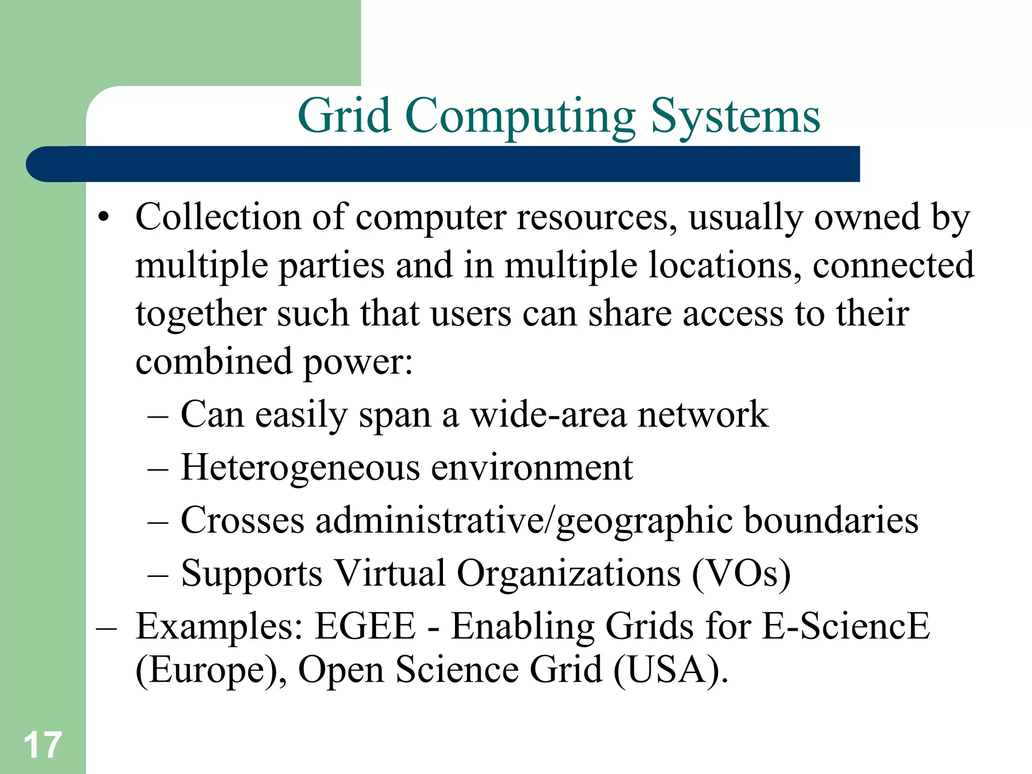 17
Grid Computing Systems
• Collection of computer resources, usually owned by
multiple parties and in multiple locations, connected
together such that users can share access to their
combined power:
– Can easily span a wide-area network
– Heterogeneous environment
– Crosses administrative/geographic boundaries
– Supports Virtual Organizations (VOs)
– Examples: EGEE - Enabling Grids for E-SciencE
(Europe), Open Science Grid (USA).
 