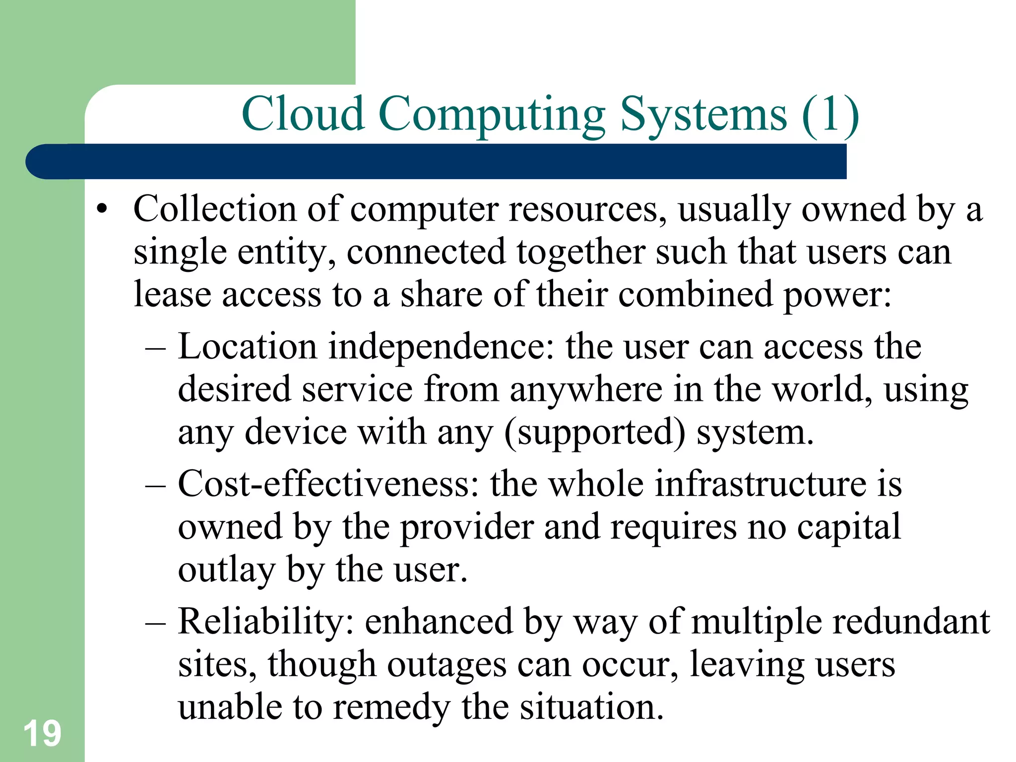 19
Cloud Computing Systems (1)
• Collection of computer resources, usually owned by a
single entity, connected together such that users can
lease access to a share of their combined power:
– Location independence: the user can access the
desired service from anywhere in the world, using
any device with any (supported) system.
– Cost-effectiveness: the whole infrastructure is
owned by the provider and requires no capital
outlay by the user.
– Reliability: enhanced by way of multiple redundant
sites, though outages can occur, leaving users
unable to remedy the situation.
 