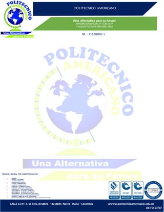 POLITECNICO AMERICANO
¡Una Alternativa para su futuro!
APROBACION OFICIAL N° 1536 S.E.M
Y REQUISITOS 0859-0860-0861-0862
Nit. : 813.008891-1
CALLE 11 N°. 5-15 Tels. 8718871 – 8718844 Neiva - Huila – Colombia wwww.politecnicoamericano.edu.co
DE-FO-07/07
TECNICO LABORAL POR COMPETENCIAS EN:
 SISTEMAS
 ASISTETE DETURISMO
 MANEJO DE RESIDUOS
 INVESTIGACION JUDICIAL
 AUXILIAR ADMINISTRATIVO
 ASISTENTE ADMINISTRATIVO
 ATENCION A LA PRIMERA INFANCIA
 ASISTENTE CONTABLE Y FINANCIERO
 ELECTRONICA Y TELECOMUNICACIONES
 MANTENIMIENTO DEEQUIPOS BIOMEDICOS
 MANTENIMIENTO DEEQUIPO DE COMPUTO
 MANTENIMIENTO ELECTROMECANICO INDUSTRIAL
 DISEÑADORES GRAFICO Y DIBUJANTES ARTISTICOS
 GESTIONN Y DISEÑO EN SALUD OCUPACIONAL
 TECNICO EN FORMACION ACADEMICA DE LENGUA EXTRANJERA-INGLES.
 