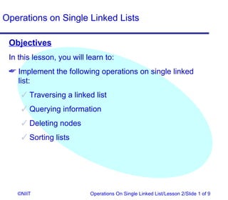 Operations on Single Linked Lists

 Objectives
 In this lesson, you will learn to:
  Implement the following operations on single linked
   list:
      Traversing a linked list
      Querying information
      Deleting nodes
      Sorting lists




   ©NIIT                   Operations On Single Linked List/Lesson 2/Slide 1 of 9
 