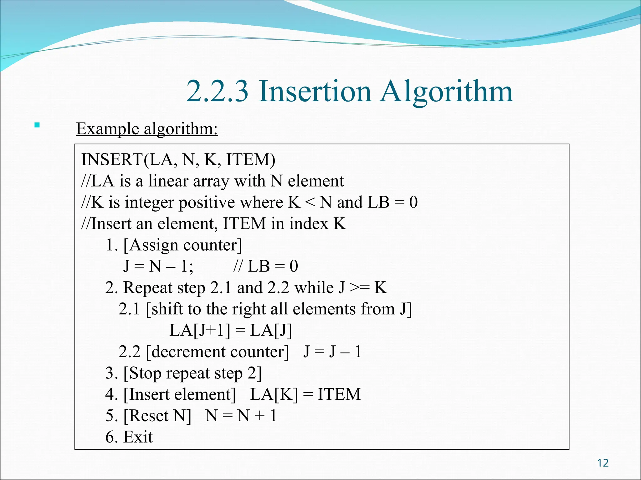 2.2.3 Insertion Algorithm
 Example algorithm:
12
INSERT(LA, N, K, ITEM)
//LA is a linear array with N element
//K is integer positive where K < N and LB = 0
//Insert an element, ITEM in index K
1. [Assign counter]
J = N – 1; // LB = 0
2. Repeat step 2.1 and 2.2 while J >= K
2.1 [shift to the right all elements from J]
LA[J+1] = LA[J]
2.2 [decrement counter] J = J – 1
3. [Stop repeat step 2]
4. [Insert element] LA[K] = ITEM
5. [Reset N] N = N + 1
6. Exit
 