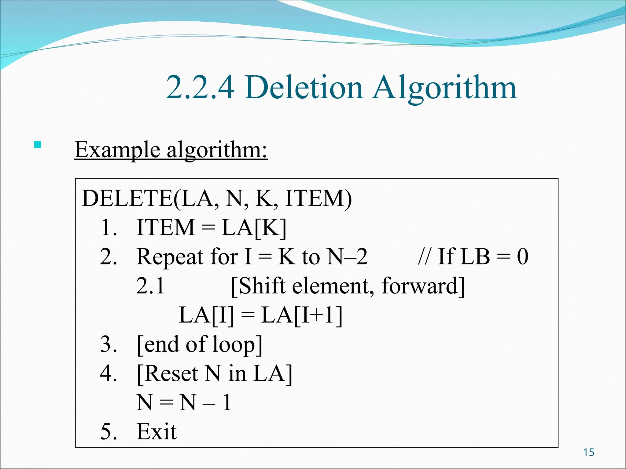 2.2.4 Deletion Algorithm
 Example algorithm:
15
DELETE(LA, N, K, ITEM)
1. ITEM = LA[K]
2. Repeat for I = K to N–2 // If LB = 0
2.1 [Shift element, forward]
LA[I] = LA[I+1]
3. [end of loop]
4. [Reset N in LA]
N = N – 1
5. Exit
 