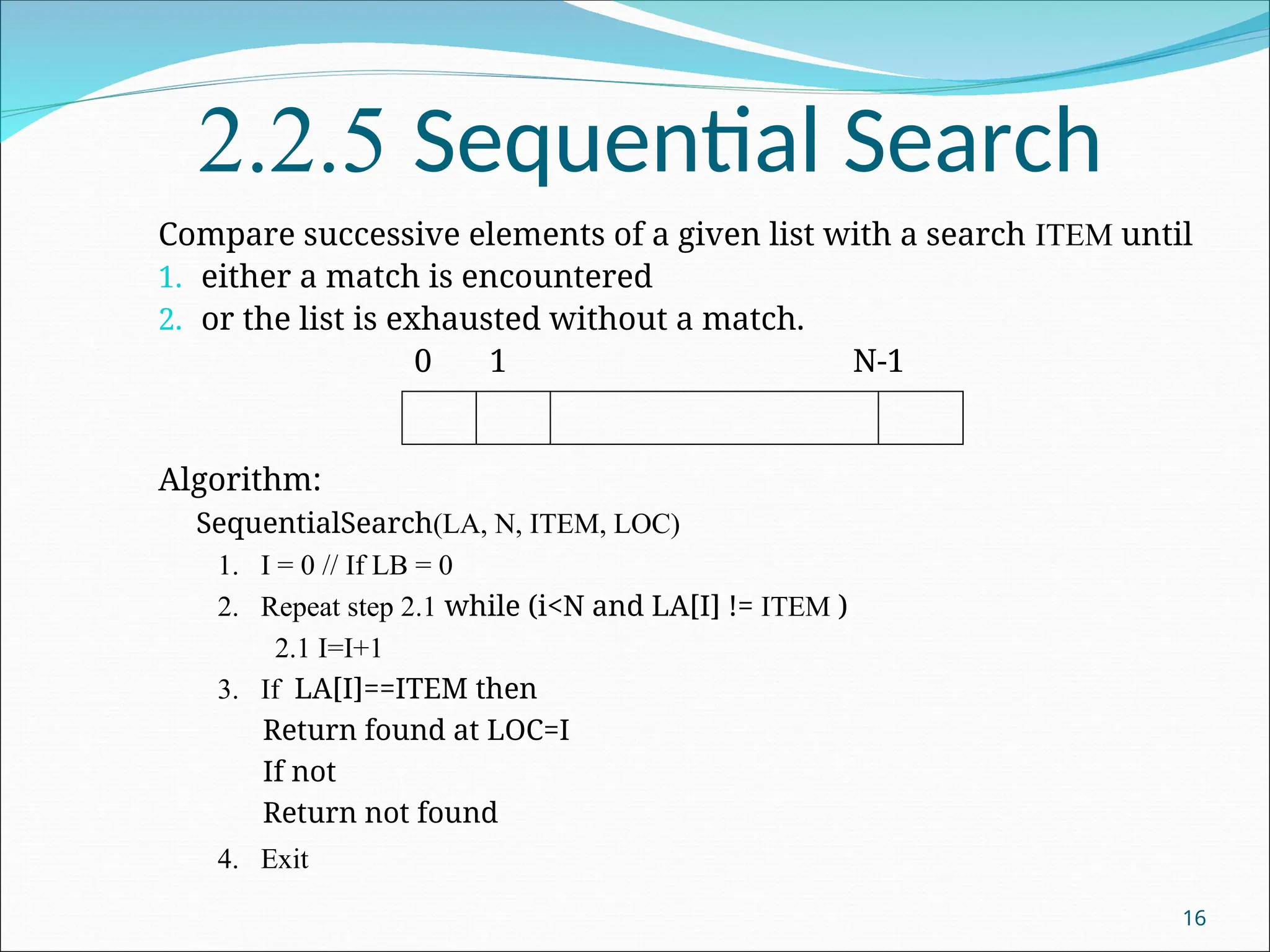 2.2.5 Sequential Search
Compare successive elements of a given list with a search ITEM until
1. either a match is encountered
2. or the list is exhausted without a match.
0 1 N-1
Algorithm:
SequentialSearch(LA, N, ITEM, LOC)
1. I = 0 // If LB = 0
2. Repeat step 2.1 while (i<N and LA[I] != ITEM )
2.1 I=I+1
3. If LA[I]==ITEM then
Return found at LOC=I
If not
Return not found
4. Exit
16
 