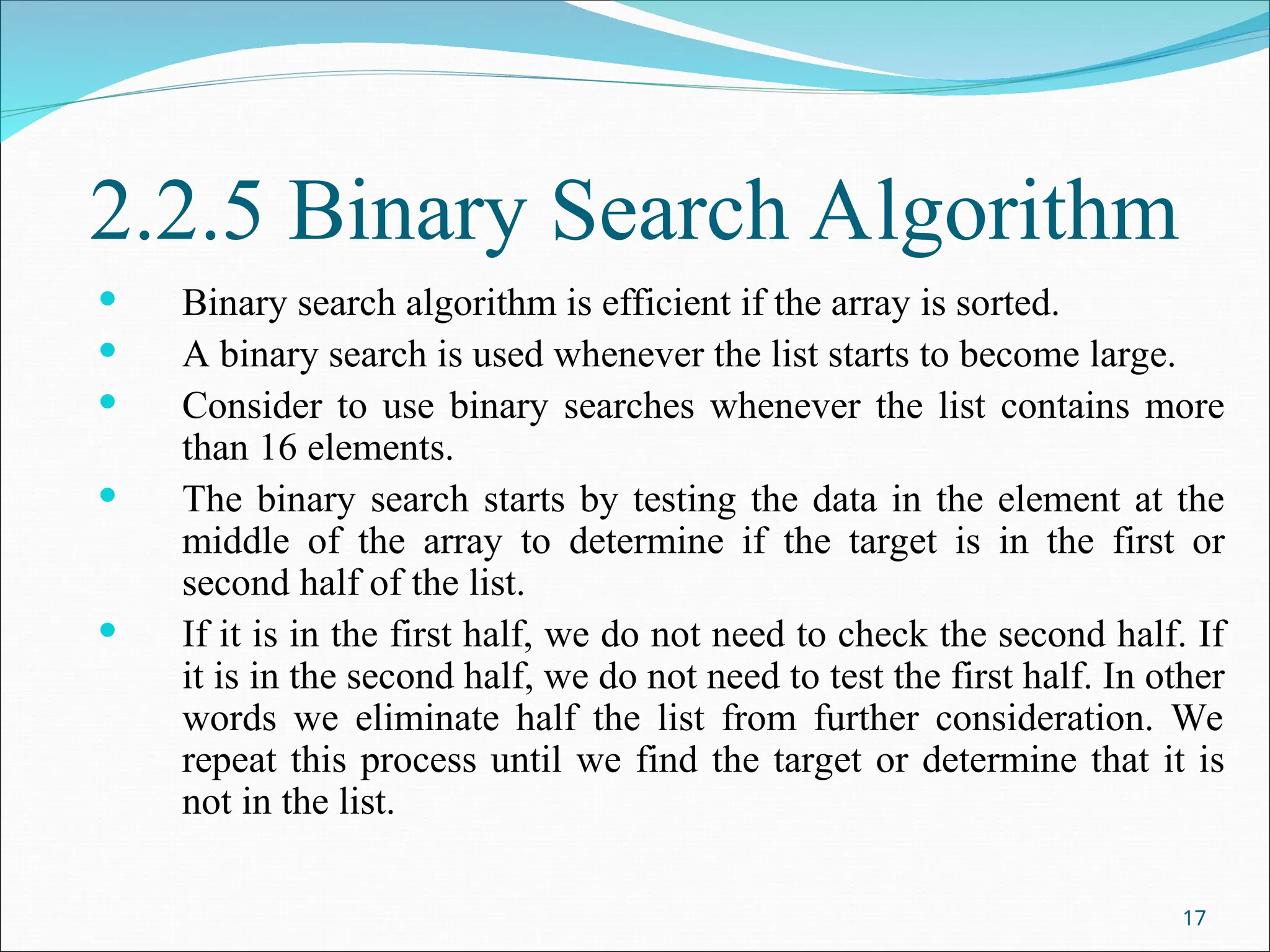 2.2.5 Binary Search Algorithm
 Binary search algorithm is efficient if the array is sorted.
 A binary search is used whenever the list starts to become large.
 Consider to use binary searches whenever the list contains more
than 16 elements.
 The binary search starts by testing the data in the element at the
middle of the array to determine if the target is in the first or
second half of the list.
 If it is in the first half, we do not need to check the second half. If
it is in the second half, we do not need to test the first half. In other
words we eliminate half the list from further consideration. We
repeat this process until we find the target or determine that it is
not in the list.
17
 