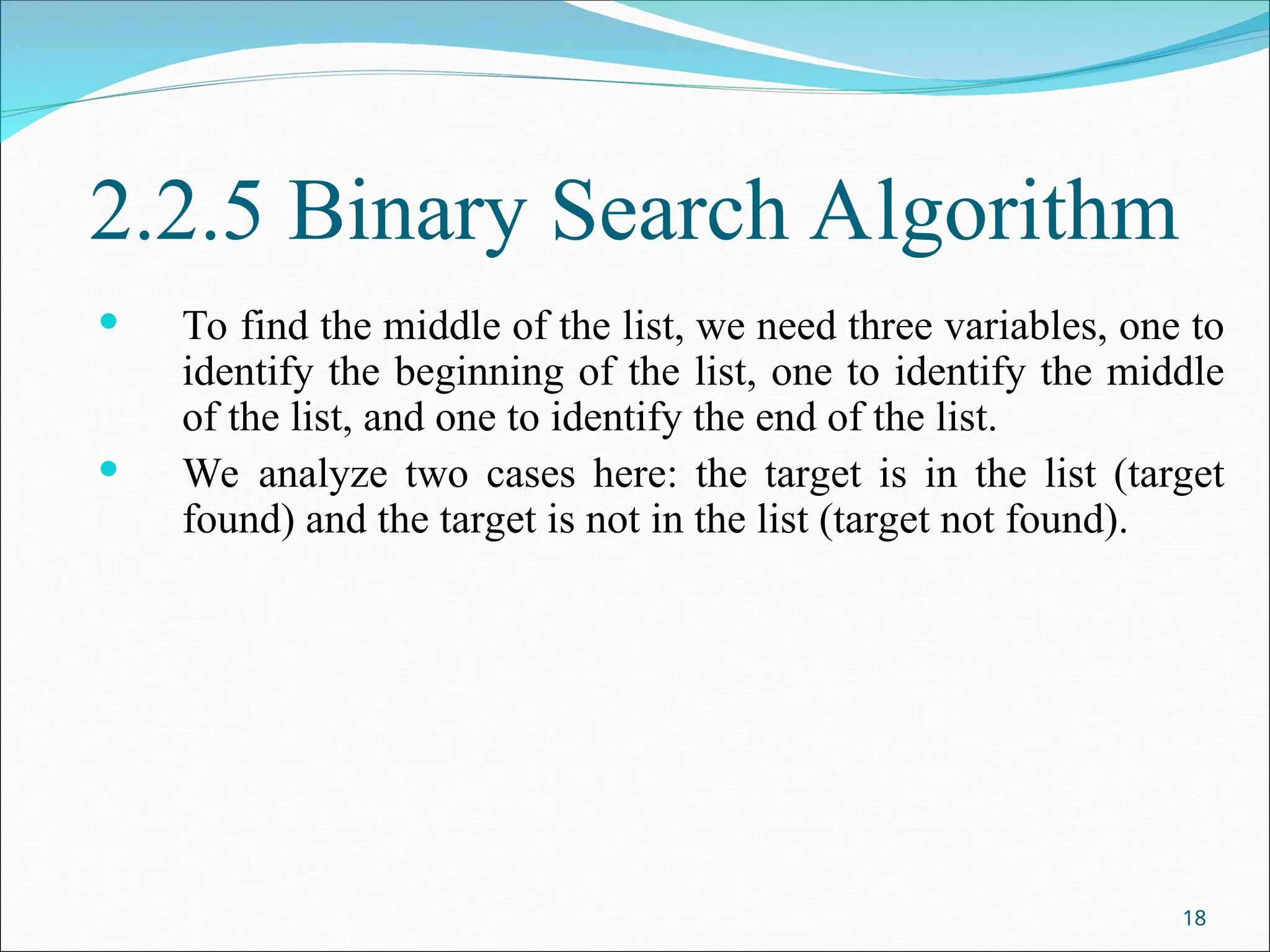 2.2.5 Binary Search Algorithm
 To find the middle of the list, we need three variables, one to
identify the beginning of the list, one to identify the middle
of the list, and one to identify the end of the list.
 We analyze two cases here: the target is in the list (target
found) and the target is not in the list (target not found).
18
 