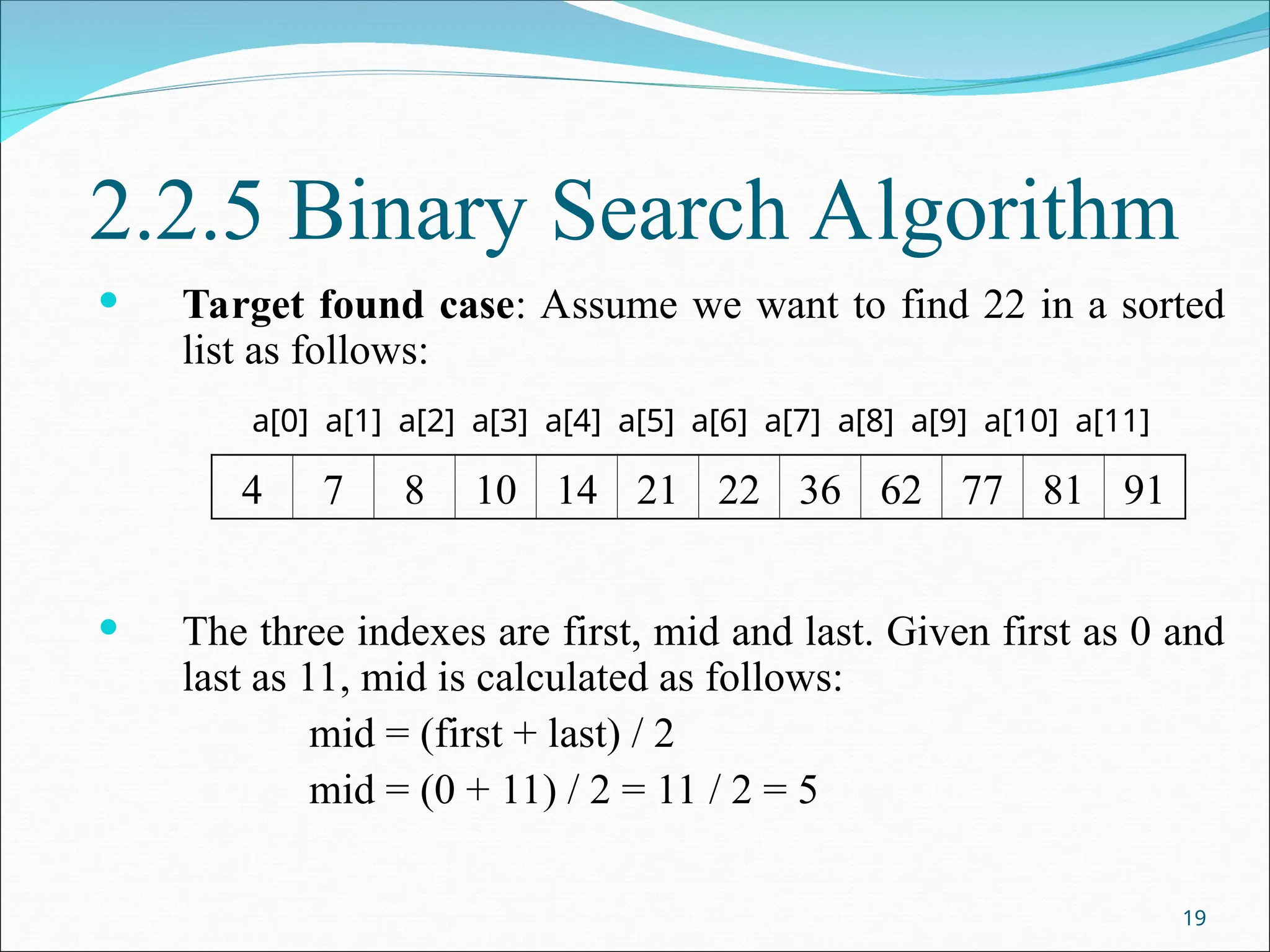 2.2.5 Binary Search Algorithm
 Target found case: Assume we want to find 22 in a sorted
list as follows:
 The three indexes are first, mid and last. Given first as 0 and
last as 11, mid is calculated as follows:
mid = (first + last) / 2
mid = (0 + 11) / 2 = 11 / 2 = 5
19
4 7 8 10 14 21 22 36 62 77 81 91
a[0] a[1] a[2] a[3] a[4] a[5] a[6] a[7] a[8] a[9] a[10] a[11]
 