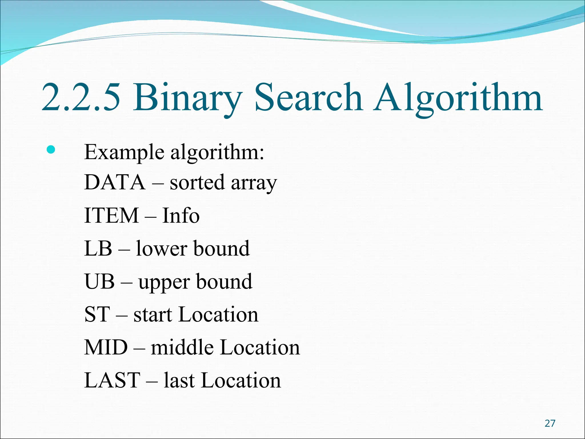 2.2.5 Binary Search Algorithm
 Example algorithm:
DATA – sorted array
ITEM – Info
LB – lower bound
UB – upper bound
ST – start Location
MID – middle Location
LAST – last Location
27
 