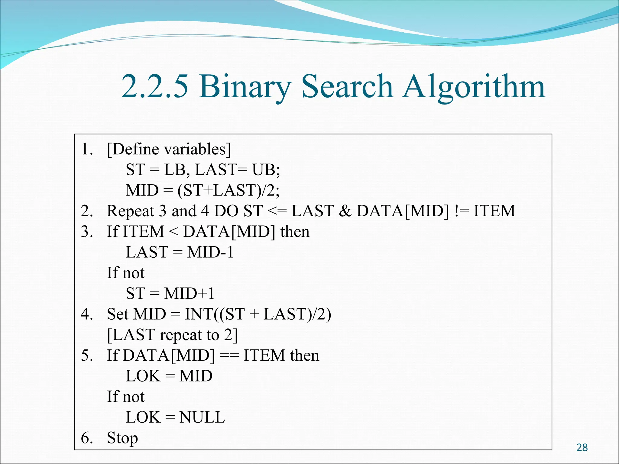 2.2.5 Binary Search Algorithm
28
1. [Define variables]
ST = LB, LAST= UB;
MID = (ST+LAST)/2;
2. Repeat 3 and 4 DO ST <= LAST & DATA[MID] != ITEM
3. If ITEM < DATA[MID] then
LAST = MID-1
If not
ST = MID+1
4. Set MID = INT((ST + LAST)/2)
[LAST repeat to 2]
5. If DATA[MID] == ITEM then
LOK = MID
If not
LOK = NULL
6. Stop
 
