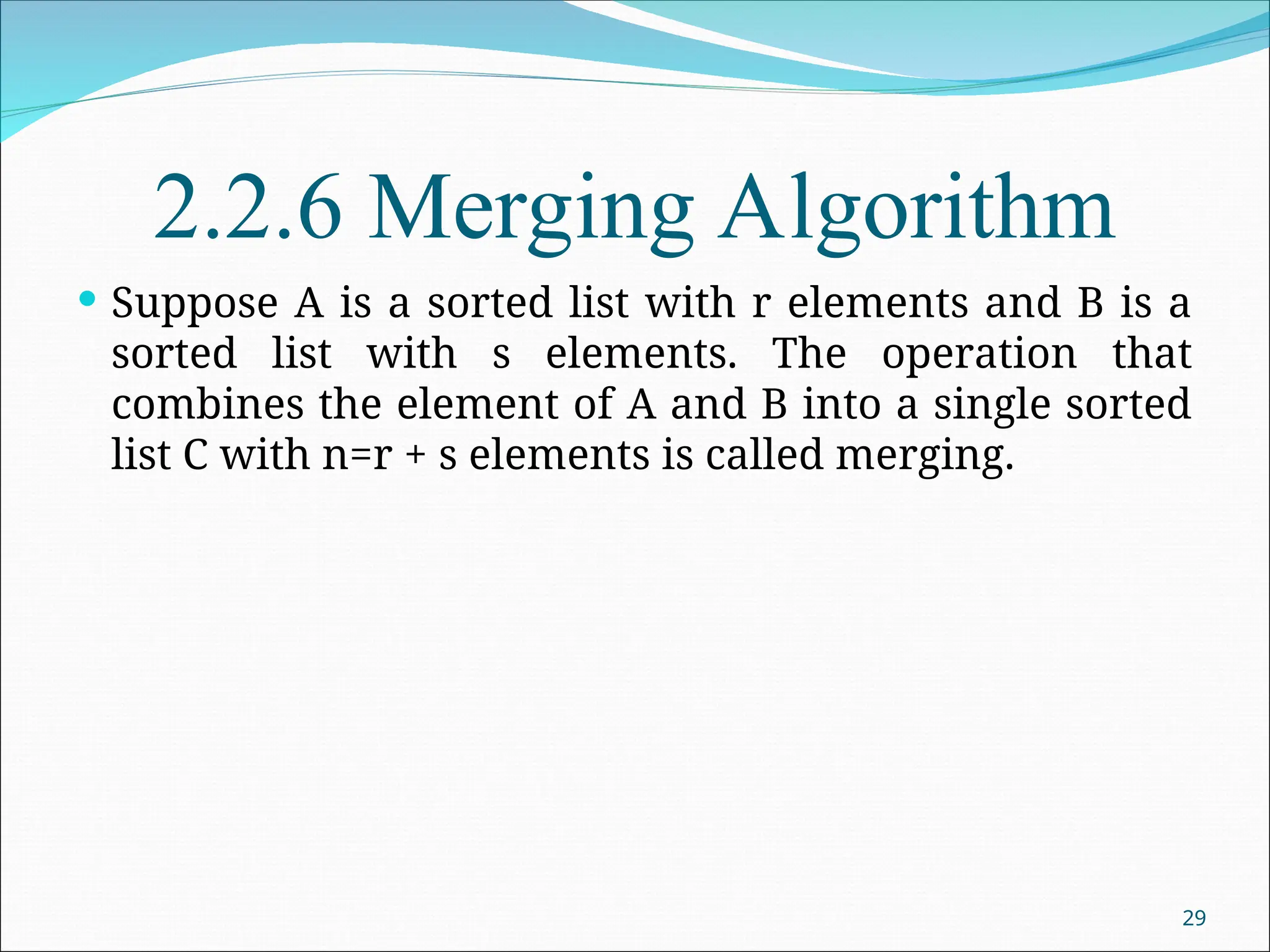 2.2.6 Merging Algorithm
 Suppose A is a sorted list with r elements and B is a
sorted list with s elements. The operation that
combines the element of A and B into a single sorted
list C with n=r + s elements is called merging.
29
 