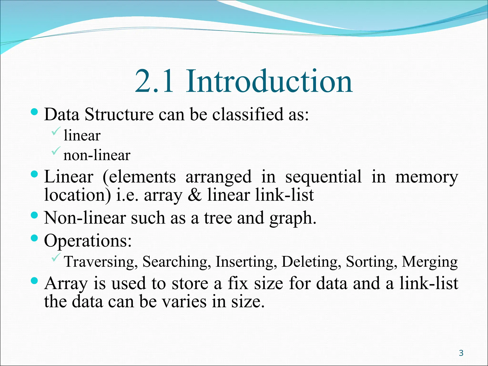 2.1 Introduction
 Data Structure can be classified as:
linear
non-linear
 Linear (elements arranged in sequential in memory
location) i.e. array & linear link-list
 Non-linear such as a tree and graph.
 Operations:
Traversing, Searching, Inserting, Deleting, Sorting, Merging
 Array is used to store a fix size for data and a link-list
the data can be varies in size.
3
 