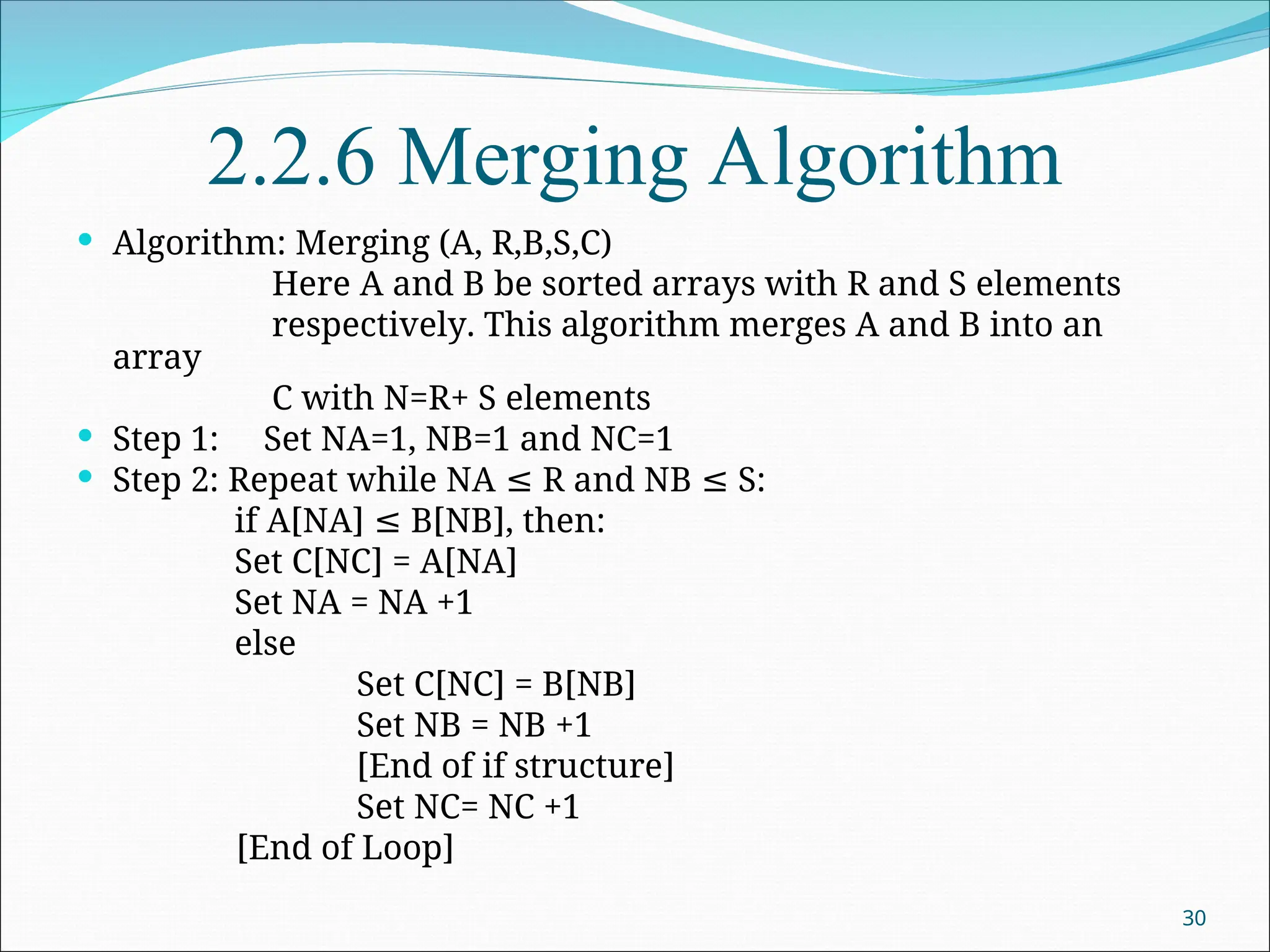 2.2.6 Merging Algorithm
 Algorithm: Merging (A, R,B,S,C)
Here A and B be sorted arrays with R and S elements
respectively. This algorithm merges A and B into an
array
C with N=R+ S elements
 Step 1: Set NA=1, NB=1 and NC=1
 Step 2: Repeat while NA R and NB S:
≤ ≤
if A[NA] B[NB], then:
≤
Set C[NC] = A[NA]
Set NA = NA +1
else
Set C[NC] = B[NB]
Set NB = NB +1
[End of if structure]
Set NC= NC +1
[End of Loop]
30
 